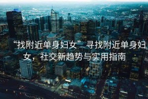 “找附近單身婦女”尋找附近單身婦女，社交新趨勢(shì)與實(shí)用指南