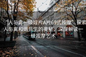 “人與禽一級婬片A片69式按摩”探索人與禽和諧共生的奧秘，深度解讀一級按摩藝術(shù)