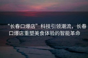 “長(zhǎng)春口爆店”科技引領(lǐng)潮流，長(zhǎng)春口爆店重塑美食體驗(yàn)的智能革命