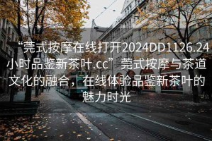 “莞式按摩在線打開2024DD1126.24小時(shí)品鑒新茶葉.cc”莞式按摩與茶道文化的融合，在線體驗(yàn)品鑒新茶葉的魅力時(shí)光