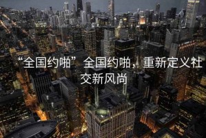 “全國(guó)約啪”全國(guó)約啪，重新定義社交新風(fēng)尚