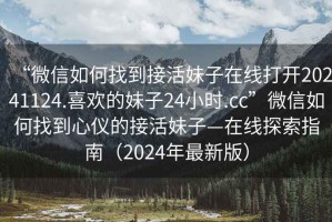 “微信如何找到接活妹子在線打開20241124.喜歡的妹子24小時.cc”微信如何找到心儀的接活妹子—在線探索指南（2024年最新版）