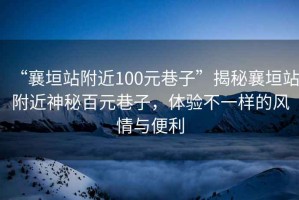 “襄垣站附近100元巷子”揭秘襄垣站附近神秘百元巷子，體驗(yàn)不一樣的風(fēng)情與便利