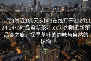 “約附近100元3小時(shí)在線打開(kāi)20241124.24小時(shí)品鑒新茶葉.cc”約附近新茶品鑒之旅，探尋茶葉的韻味與自然的懷抱