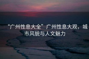 “廣州性息大全”廣州性息大觀，城市風(fēng)貌與人文魅力