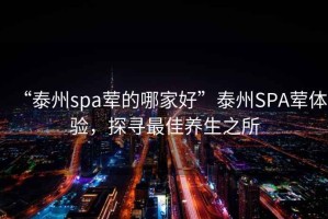 “泰州spa葷的哪家好”泰州SPA葷體驗(yàn)，探尋最佳養(yǎng)生之所
