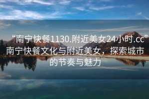 “南寧快餐1130.附近美女24小時.cc”南寧快餐文化與附近美女，探索城市的節(jié)奏與魅力