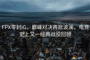 FPX零封iG，巔峰對決再掀波瀾，電競史上又一經(jīng)典戰(zhàn)役回顧