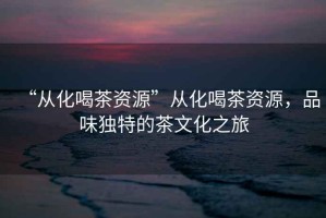 “從化喝茶資源”從化喝茶資源，品味獨(dú)特的茶文化之旅