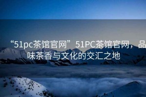 “51pc茶館官網(wǎng)”51PC茶館官網(wǎng)，品味茶香與文化的交匯之地