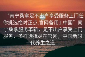 “南寧桑拿足不出戶享受服務(wù)上門任你挑選絕對(duì)正點(diǎn).官網(wǎng)備用1.中國(guó)”南寧桑拿服務(wù)革新，足不出戶享受上門服務(wù)，多樣選擇盡在官網(wǎng)，中國(guó)新時(shí)代養(yǎng)生之道