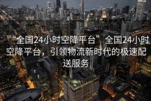 “全國24小時空降平臺”全國24小時空降平臺，引領(lǐng)物流新時代的極速配送服務(wù)