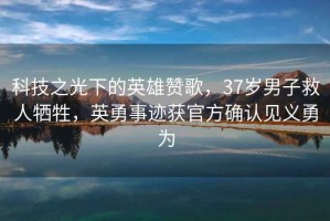 科技之光下的英雄贊歌，37歲男子救人犧牲，英勇事跡獲官方確認(rèn)見義勇為