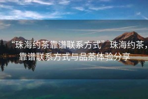 “珠海約茶靠譜聯(lián)系方式”珠海約茶，靠譜聯(lián)系方式與品茶體驗(yàn)分享