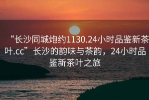 “長沙同城炮約1130.24小時(shí)品鑒新茶葉.cc”長沙的韻味與茶韻，24小時(shí)品鑒新茶葉之旅
