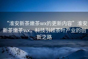 “淮安新茶嫩茶wx的更新內(nèi)容”淮安新茶嫩茶wx，科技引領(lǐng)茶葉產(chǎn)業(yè)的創(chuàng)新之路