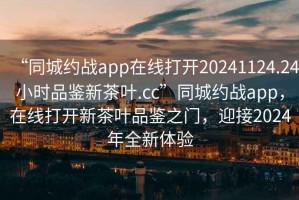 “同城約戰(zhàn)app在線打開20241124.24小時(shí)品鑒新茶葉.cc”同城約戰(zhàn)app，在線打開新茶葉品鑒之門，迎接2024年全新體驗(yàn)