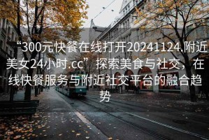 “300元快餐在線(xiàn)打開(kāi)20241124.附近美女24小時(shí).cc”探索美食與社交，在線(xiàn)快餐服務(wù)與附近社交平臺(tái)的融合趨勢(shì)