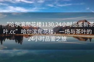 “哈爾濱爬花樓1130.24小時(shí)品鑒新茶葉.cc”哈爾濱爬花樓，一場與茶葉的24小時(shí)品鑒之旅