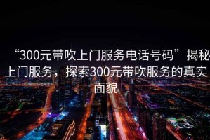 “300元帶吹上門服務(wù)電話號碼”揭秘上門服務(wù)，探索300元帶吹服務(wù)的真實面貌