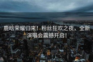 鹿晗榮耀歸來！粉絲狂歡之夜，全新演唱會震撼開啟！