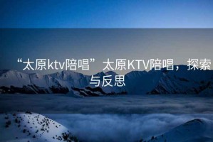 “太原ktv陪唱”太原KTV陪唱，探索與反思