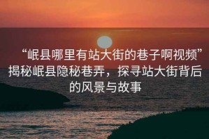 “岷縣哪里有站大街的巷子啊視頻”揭秘岷縣隱秘巷弄，探尋站大街背后的風(fēng)景與故事