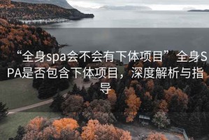 “全身spa會(huì)不會(huì)有下體項(xiàng)目”全身SPA是否包含下體項(xiàng)目，深度解析與指導(dǎo)