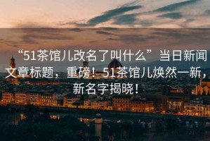“51茶館兒改名了叫什么”當(dāng)日新聞文章標(biāo)題，重磅！51茶館兒煥然一新，新名字揭曉！