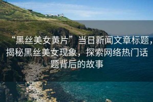 “黑絲美女黃片”當(dāng)日新聞文章標(biāo)題，揭秘黑絲美女現(xiàn)象，探索網(wǎng)絡(luò)熱門話題背后的故事