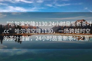 “哈爾濱空降1130.24小時品鑒新茶葉.cc”哈爾濱空降1130，一場跨越時空的茶葉盛宴，24小時品鑒新茶葉之旅