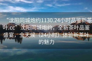 “沈陽同城炮約1130.24小時品鑒新茶葉.cc”沈陽同城炮約，全新茶葉品鑒盛宴，全天候（24小時）體驗新茶葉的魅力