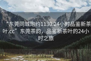 “東莞同城炮約1130.24小時(shí)品鑒新茶葉.cc”東莞茶韻，品鑒新茶葉的24小時(shí)之旅