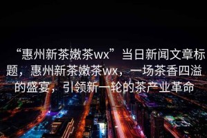 “惠州新茶嫩茶wx”當(dāng)日新聞文章標(biāo)題，惠州新茶嫩茶wx，一場(chǎng)茶香四溢的盛宴，引領(lǐng)新一輪的茶產(chǎn)業(yè)革命