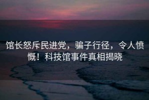 館長(zhǎng)怒斥民進(jìn)黨，騙子行徑，令人憤慨！科技館事件真相揭曉