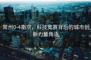 常州0-4南京，科技競(jìng)賽背后的城市創(chuàng)新力量角逐