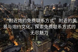 “附近炮約免費聯(lián)系方式”附近的美景與炮約文化，探索免費聯(lián)系方式的無盡魅力