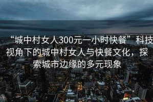 “城中村女人300元一小時快餐”科技視角下的城中村女人與快餐文化，探索城市邊緣的多元現(xiàn)象