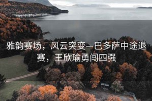 雅韻賽場(chǎng)，風(fēng)云突變—巴多薩中途退賽，王欣瑜勇闖四強(qiáng)