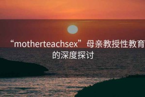 “motherteachsex”母親教授性教育的深度探討
