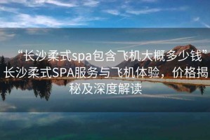 “長沙柔式spa包含飛機(jī)大概多少錢”長沙柔式SPA服務(wù)與飛機(jī)體驗，價格揭秘及深度解讀