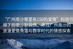 “廣州南沙哪里有150的愛情”科技引領(lǐng)下的南沙新風(fēng)情，尋找廣州南沙的浪漫愛情角落與數(shù)字時(shí)代的情感探索