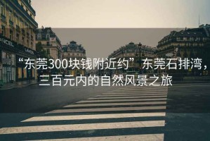 “東莞300塊錢附近約”東莞石排灣，三百元內(nèi)的自然風(fēng)景之旅