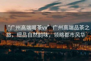 “廣州高端喝茶vx”廣州高端品茶之旅，細(xì)品自然韻味，領(lǐng)略都市風(fēng)華