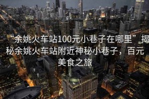 “余姚火車站100元小巷子在哪里”揭秘余姚火車站附近神秘小巷子，百元美食之旅