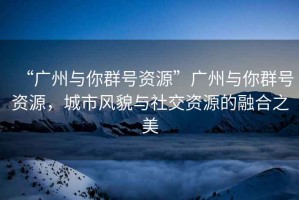 “廣州與你群號(hào)資源”廣州與你群號(hào)資源，城市風(fēng)貌與社交資源的融合之美