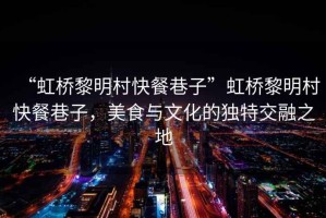 “虹橋黎明村快餐巷子”虹橋黎明村快餐巷子，美食與文化的獨特交融之地