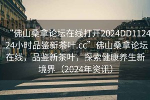 “佛山桑拿論壇在線打開2024DD1124.24小時品鑒新茶葉.cc”佛山桑拿論壇在線，品鑒新茶葉，探索健康養(yǎng)生新境界（2024年資訊）