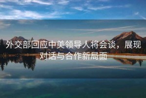 外交部回應(yīng)中美領(lǐng)導(dǎo)人將會(huì)談，展現(xiàn)對(duì)話與合作新局面