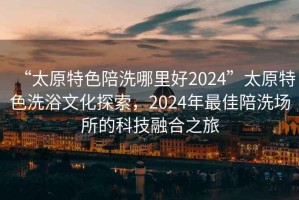 “太原特色陪洗哪里好2024”太原特色洗浴文化探索，2024年最佳陪洗場(chǎng)所的科技融合之旅